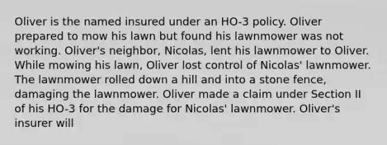 Oliver is the named insured under an HO-3 policy. Oliver prepared to mow his lawn but found his lawnmower was not working. Oliver's neighbor, Nicolas, lent his lawnmower to Oliver. While mowing his lawn, Oliver lost control of Nicolas' lawnmower. The lawnmower rolled down a hill and into a stone fence, damaging the lawnmower. Oliver made a claim under Section II of his HO-3 for the damage for Nicolas' lawnmower. Oliver's insurer will