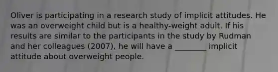 Oliver is participating in a research study of implicit attitudes. He was an overweight child but is a healthy-weight adult. If his results are similar to the participants in the study by Rudman and her colleagues (2007), he will have a ________ implicit attitude about overweight people.