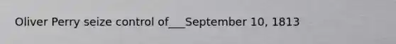 Oliver Perry seize control of___September 10, 1813