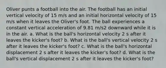 Oliver punts a football into the air. The football has an initial vertical velocity of 15 m/s and an initial horizontal velocity of 15 m/s when it leaves the Oliver's foot. The ball experiences a constant vertical acceleration of 9.81 m/s2 downward while it is in the air. a. What is the ball's horizontal velocity 2 s after it leaves the kicker's foot? b. What is the ball's vertical velocity 2 s after it leaves the kicker's foot? c. What is the ball's horizontal displacement 2 s after it leaves the kicker's foot? d. What is the ball's vertical displacement 2 s after it leaves the kicker's foot?