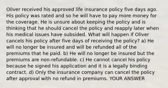 Oliver received his approved life insurance policy five days ago. His policy was rated and so he will have to pay more money for the coverage. He is unsure about keeping the policy and is thinking that he should cancel the policy and reapply later when his medical issues have subsided. What will happen if Oliver cancels his policy after five days of receiving the policy? a) He will no longer be insured and will be refunded all of the premiums that he paid. b) He will no longer be insured but the premiums are non-refundable. c) He cannot cancel his policy because he signed his application and it is a legally binding contract. d) Only the insurance company can cancel the policy after approval with no refund in premiums. YOUR ANSWER