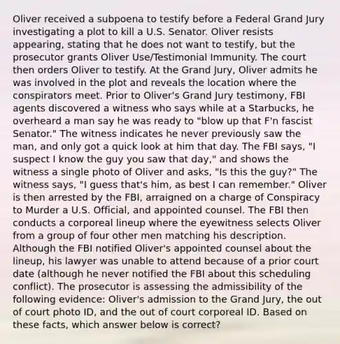 Oliver received a subpoena to testify before a Federal Grand Jury investigating a plot to kill a U.S. Senator. Oliver resists appearing, stating that he does not want to testify, but the prosecutor grants Oliver Use/Testimonial Immunity. The court then orders Oliver to testify. At the Grand Jury, Oliver admits he was involved in the plot and reveals the location where the conspirators meet. Prior to Oliver's Grand Jury testimony, FBI agents discovered a witness who says while at a Starbucks, he overheard a man say he was ready to "blow up that F'n fascist Senator." The witness indicates he never previously saw the man, and only got a quick look at him that day. The FBI says, "I suspect I know the guy you saw that day," and shows the witness a single photo of Oliver and asks, "Is this the guy?" The witness says, "I guess that's him, as best I can remember." Oliver is then arrested by the FBI, arraigned on a charge of Conspiracy to Murder a U.S. Official, and appointed counsel. The FBI then conducts a corporeal lineup where the eyewitness selects Oliver from a group of four other men matching his description. Although the FBI notified Oliver's appointed counsel about the lineup, his lawyer was unable to attend because of a prior court date (although he never notified the FBI about this scheduling conflict). The prosecutor is assessing the admissibility of the following evidence: Oliver's admission to the Grand Jury, the out of court photo ID, and the out of court corporeal ID. Based on these facts, which answer below is correct?