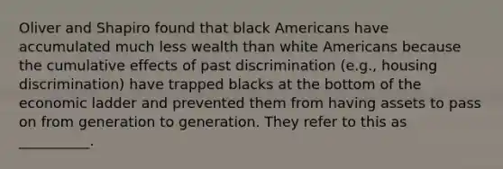 Oliver and Shapiro found that black Americans have accumulated much less wealth than white Americans because the cumulative effects of past discrimination (e.g., housing discrimination) have trapped blacks at the bottom of the economic ladder and prevented them from having assets to pass on from generation to generation. They refer to this as __________.