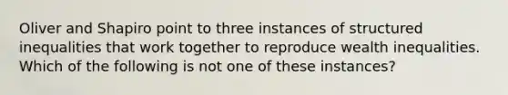 Oliver and Shapiro point to three instances of structured inequalities that work together to reproduce wealth inequalities. Which of the following is not one of these instances?