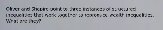 Oliver and Shapiro point to three instances of structured inequalities that work together to reproduce wealth inequalities. What are they?
