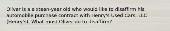 Oliver is a sixteen-year old who would like to disaffirm his automobile purchase contract with Henry's Used Cars, LLC (Henry's). What must Oliver do to disaffirm?