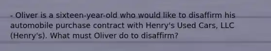 - Oliver is a sixteen-year-old who would like to disaffirm his automobile purchase contract with Henry's Used Cars, LLC (Henry's). What must Oliver do to disaffirm?