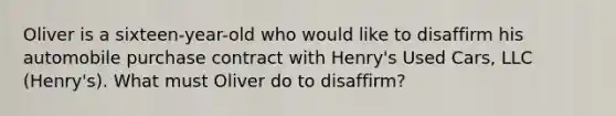 Oliver is a sixteen-year-old who would like to disaffirm his automobile purchase contract with Henry's Used Cars, LLC (Henry's). What must Oliver do to disaffirm?