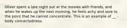 Oliver spent a late night out at the movies with friends, and when he wakes up the next morning, he feels achy and sore to the point that he cannot concentrate. This is an example of __ - body connectedness.