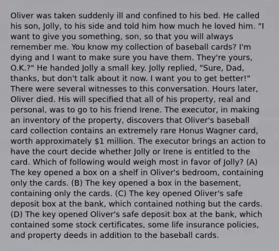 Oliver was taken suddenly ill and confined to his bed. He called his son, Jolly, to his side and told him how much he loved him. "I want to give you something, son, so that you will always remember me. You know my collection of baseball cards? I'm dying and I want to make sure you have them. They're yours, O.K.?" He handed Jolly a small key. Jolly replied, "Sure, Dad, thanks, but don't talk about it now. I want you to get better!" There were several witnesses to this conversation. Hours later, Oliver died. His will specified that all of his property, real and personal, was to go to his friend Irene. The executor, in making an inventory of the property, discovers that Oliver's baseball card collection contains an extremely rare Honus Wagner card, worth approximately 1 million. The executor brings an action to have the court decide whether Jolly or Irene is entitled to the card. Which of following would weigh most in favor of Jolly? (A) The key opened a box on a shelf in Oliver's bedroom, containing only the cards. (B) The key opened a box in the basement, containing only the cards. (C) The key opened Oliver's safe deposit box at the bank, which contained nothing but the cards. (D) The key opened Oliver's safe deposit box at the bank, which contained some stock certificates, some life insurance policies, and property deeds in addition to the baseball cards.