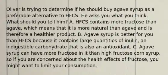 Oliver is trying to determine if he should buy agave syrup as a preferable alternative to HFCS. He asks you what you think. What should you tell him? A. HFCS contains more fructose than agave, which means that it is more natural than agave and is therefore a healthier product. B. Agave syrup is better for you than HFCS because it contains large quantities of inulin, an indigestible carbohydrate that is also an antioxidant. C. Agave syrup can have more fructose in it than high fructose corn syrup, so if you are concerned about the health effects of fructose, you might want to limit your consumption.