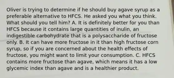 Oliver is trying to determine if he should buy agave syrup as a preferable alternative to HFCS. He asked you what you think. What should you tell him? A. It is definitely better for you than HFCS because it contains large quantities of inulin, an indigestible carbohydrate that is a polysaccharide of fructose only. B. It can have more fructose in it than high fructose corn syrup, so if you are concerned about the health effects of fructose, you might want to limit your consumption. C. HFCS contains more fructose than agave, which means it has a low glycemic index than agave and is a healthier product.