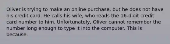 Oliver is trying to make an online purchase, but he does not have his credit card. He calls his wife, who reads the 16-digit credit card number to him. Unfortunately, Oliver cannot remember the number long enough to type it into the computer. This is because: