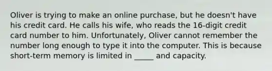 Oliver is trying to make an online purchase, but he doesn't have his credit card. He calls his wife, who reads the 16-digit credit card number to him. Unfortunately, Oliver cannot remember the number long enough to type it into the computer. This is because short-term memory is limited in _____ and capacity.