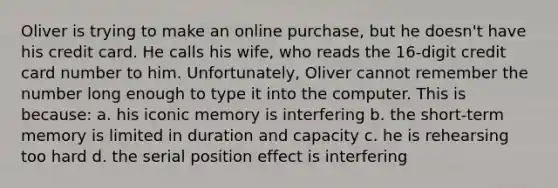 Oliver is trying to make an online purchase, but he doesn't have his credit card. He calls his wife, who reads the 16-digit credit card number to him. Unfortunately, Oliver cannot remember the number long enough to type it into the computer. This is because: a. his iconic memory is interfering b. the short-term memory is limited in duration and capacity c. he is rehearsing too hard d. the serial position effect is interfering