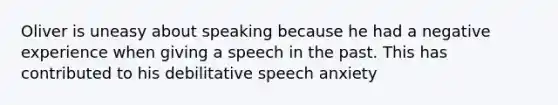 Oliver is uneasy about speaking because he had a negative experience when giving a speech in the past. This has contributed to his debilitative speech anxiety