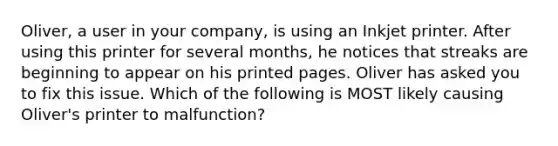 Oliver, a user in your company, is using an Inkjet printer. After using this printer for several months, he notices that streaks are beginning to appear on his printed pages. Oliver has asked you to fix this issue. Which of the following is MOST likely causing Oliver's printer to malfunction?