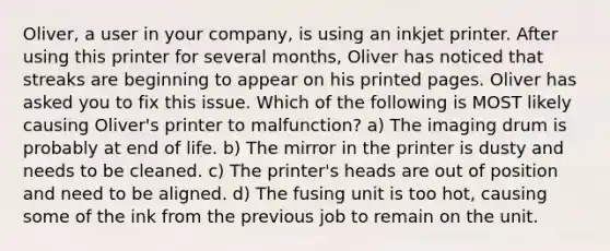 Oliver, a user in your company, is using an inkjet printer. After using this printer for several months, Oliver has noticed that streaks are beginning to appear on his printed pages. Oliver has asked you to fix this issue. Which of the following is MOST likely causing Oliver's printer to malfunction? a) The imaging drum is probably at end of life. b) The mirror in the printer is dusty and needs to be cleaned. c) The printer's heads are out of position and need to be aligned. d) The fusing unit is too hot, causing some of the ink from the previous job to remain on the unit.