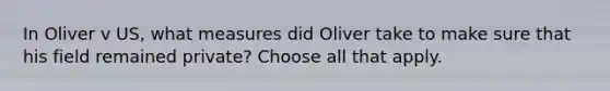 In Oliver v US, what measures did Oliver take to make sure that his field remained private? Choose all that apply.