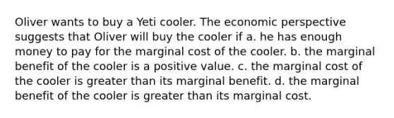 Oliver wants to buy a Yeti cooler. The economic perspective suggests that Oliver will buy the cooler if a. he has enough money to pay for the marginal cost of the cooler. b. the marginal benefit of the cooler is a positive value. c. the marginal cost of the cooler is greater than its marginal benefit. d. the marginal benefit of the cooler is greater than its marginal cost.