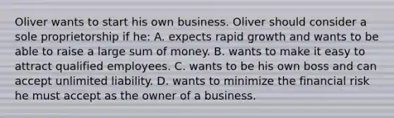 Oliver wants to start his own business. Oliver should consider a sole proprietorship if he: A. expects rapid growth and wants to be able to raise a large sum of money. B. wants to make it easy to attract qualified employees. C. wants to be his own boss and can accept unlimited liability. D. wants to minimize the financial risk he must accept as the owner of a business.