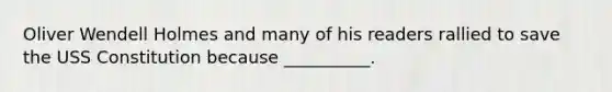 Oliver Wendell Holmes and many of his readers rallied to save the USS Constitution because __________.