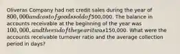 Oliveras Company had net credit sales during the year of 800,000 and cost of goods sold of500,000. The balance in accounts receivable at the beginning of the year was 100,000, and the end of the year it was150,000. What were the accounts receivable turnover ratio and the average collection period in days?