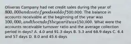 Oliveras Company had net credit sales during the year of 800,000 and cost of goods sold of500,000. The balance in accounts receivable at the beginning of the year was 100,000, and the end of the year it was150,000. What were the accounts receivable turnover ratio and the average collection period in days? A. 4.0 and 91.3 days B. 5.3 and 68.9 days C. 6.4 and 57 days D. 8.0 and 45.6 days