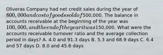 Oliveras Company had net credit sales during the year of 800,000 and cost of goods sold of500,000. The balance in accounts receivable at the beginning of the year was 100,000, and the end of the year it was150,000. What were the accounts receivable turnover ratio and the average collection period in days? A. 4.0 and 91.3 days B. 5.3 and 68.9 days C. 6.4 and 57 days D. 8.0 and 45.6 days