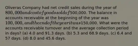 Oliveras Company had net credit sales during the year of 800,000 and cost of goods sold of500,000. The balance in accounts receivable at the beginning of the year was 100,000, and the end of the year it was150,000. What were the accounts receivable turnover and the average collection period in days? (a) 4.0 and 91.3 days. (b) 5.3 and 68.9 days. (c) 6.4 and 57 days. (d) 8.0 and 45.6 days.