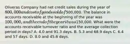 Oliveras Company had net credit sales during the year of 800,000 and cost of goods sold of500,000. The balance in accounts receivable at the beginning of the year was 100,000, and the end of the year it was150,000. What were the accounts receivable turnover ratio and the average collection period in days? A. 4.0 and 91.3 days. B. 5.3 and 68.9 days C. 6.4 and 57 days. D. 8.0 and 45.6 days.