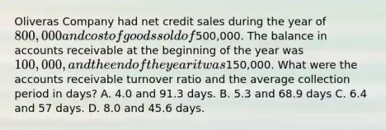 Oliveras Company had net credit sales during the year of 800,000 and cost of goods sold of500,000. The balance in accounts receivable at the beginning of the year was 100,000, and the end of the year it was150,000. What were the accounts receivable turnover ratio and the average collection period in days? A. 4.0 and 91.3 days. B. 5.3 and 68.9 days C. 6.4 and 57 days. D. 8.0 and 45.6 days.