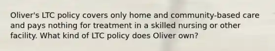 Oliver's LTC policy covers only home and community-based care and pays nothing for treatment in a skilled nursing or other facility. What kind of LTC policy does Oliver own?