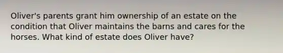 Oliver's parents grant him ownership of an estate on the condition that Oliver maintains the barns and cares for the horses. What kind of estate does Oliver have?