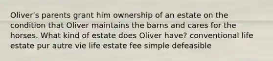 Oliver's parents grant him ownership of an estate on the condition that Oliver maintains the barns and cares for the horses. What kind of estate does Oliver have? conventional life estate pur autre vie life estate fee simple defeasible