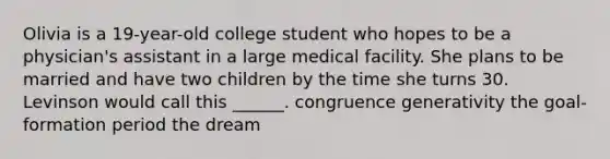 Olivia is a 19-year-old college student who hopes to be a physician's assistant in a large medical facility. She plans to be married and have two children by the time she turns 30. Levinson would call this ______. congruence generativity the goal-formation period the dream