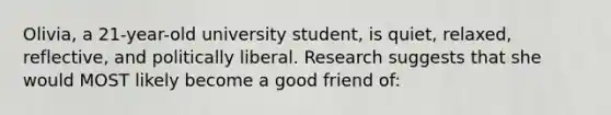 Olivia, a 21-year-old university student, is quiet, relaxed, reflective, and politically liberal. Research suggests that she would MOST likely become a good friend of: