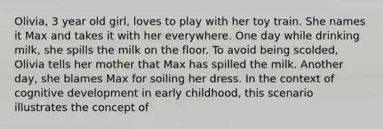 Olivia, 3 year old girl, loves to play with her toy train. She names it Max and takes it with her everywhere. One day while drinking milk, she spills the milk on the floor. To avoid being scolded, Olivia tells her mother that Max has spilled the milk. Another day, she blames Max for soiling her dress. In the context of cognitive development in early childhood, this scenario illustrates the concept of