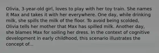 Olivia, 3-year-old girl, loves to play with her toy train. She names it Max and takes it with her everywhere. One day, while drinking milk, she spills the milk of the floor. To avoid being scolded, Olivia tells her mother that Max has spilled milk. Another day, she blames Max for soiling her dress. In the context of cognitive development in early childhood, this scenario illustrates the concept of...