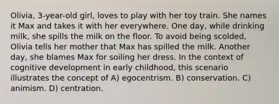 Olivia, 3-year-old girl, loves to play with her toy train. She names it Max and takes it with her everywhere. One day, while drinking milk, she spills the milk on the floor. To avoid being scolded, Olivia tells her mother that Max has spilled the milk. Another day, she blames Max for soiling her dress. In the context of cognitive development in early childhood, this scenario illustrates the concept of A) egocentrism. B) conservation. C) animism. D) centration.