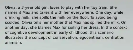 Olivia, a 3-year-old girl, loves to play with her toy train. She names it Max and takes it with her everywhere. One day, while drinking milk, she spills the milk on the floor. To avoid being scolded, Olivia tells her mother that Max has spilled the milk. On another day, she blames Max for soiling her dress. In the context of cognitive development in early childhood, this scenario illustrates the concept of conservation. egocentrism. centration. animism.