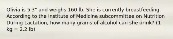 Olivia is 5'3" and weighs 160 lb. She is currently breastfeeding. According to the Institute of Medicine subcommittee on Nutrition During Lactation, how many grams of alcohol can she drink? (1 kg = 2.2 lb)