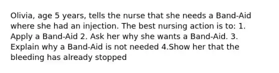 Olivia, age 5 years, tells the nurse that she needs a Band-Aid where she had an injection. The best nursing action is to: 1. Apply a Band-Aid 2. Ask her why she wants a Band-Aid. 3. Explain why a Band-Aid is not needed 4.Show her that the bleeding has already stopped