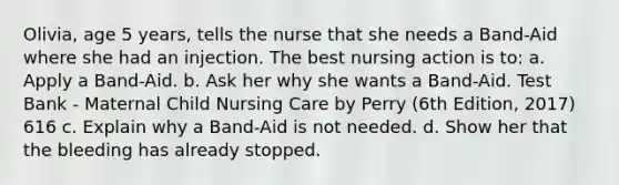 Olivia, age 5 years, tells the nurse that she needs a Band-Aid where she had an injection. The best nursing action is to: a. Apply a Band-Aid. b. Ask her why she wants a Band-Aid. Test Bank - Maternal Child Nursing Care by Perry (6th Edition, 2017) 616 c. Explain why a Band-Aid is not needed. d. Show her that the bleeding has already stopped.