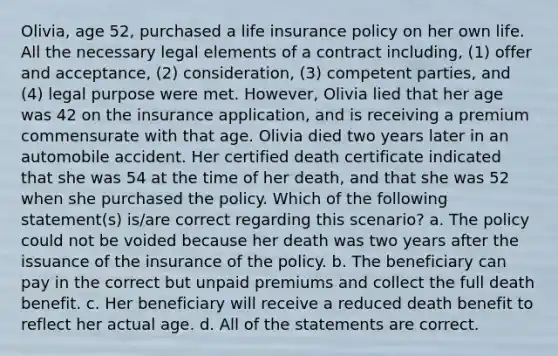 Olivia, age 52, purchased a life insurance policy on her own life. All the necessary legal elements of a contract including, (1) offer and acceptance, (2) consideration, (3) competent parties, and (4) legal purpose were met. However, Olivia lied that her age was 42 on the insurance application, and is receiving a premium commensurate with that age. Olivia died two years later in an automobile accident. Her certified death certificate indicated that she was 54 at the time of her death, and that she was 52 when she purchased the policy. Which of the following statement(s) is/are correct regarding this scenario? a. The policy could not be voided because her death was two years after the issuance of the insurance of the policy. b. The beneficiary can pay in the correct but unpaid premiums and collect the full death benefit. c. Her beneficiary will receive a reduced death benefit to reflect her actual age. d. All of the statements are correct.