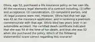 Olivia, age 52, purchased a life insurance policy on her own life. All the necessary legal elements of a contract including, (1) offer and acceptance, (2) consideration, (3) competent parties, and (4) legal purpose were met. However, Olivia lied that her age was 42 on the insurance application, and is receiving a premium commensurate with that age. Olivia died two years later in an automobile accident. Her certified death certificate indicated that she was 54 at the time of her death, and that she was 52 when she purchased the policy. Which of the following statement(s) is/are correct regarding this scenario?