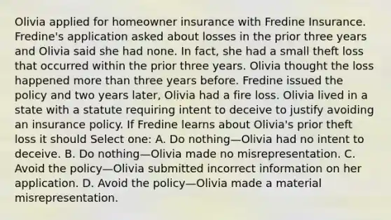 Olivia applied for homeowner insurance with Fredine Insurance. Fredine's application asked about losses in the prior three years and Olivia said she had none. In fact, she had a small theft loss that occurred within the prior three years. Olivia thought the loss happened <a href='https://www.questionai.com/knowledge/keWHlEPx42-more-than' class='anchor-knowledge'>more than</a> three years before. Fredine issued the policy and two years later, Olivia had a fire loss. Olivia lived in a state with a statute requiring intent to deceive to justify avoiding an insurance policy. If Fredine learns about Olivia's prior theft loss it should Select one: A. Do nothing—Olivia had no intent to deceive. B. Do nothing—Olivia made no misrepresentation. C. Avoid the policy—Olivia submitted incorrect information on her application. D. Avoid the policy—Olivia made a material misrepresentation.