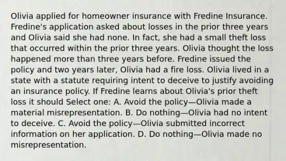 Olivia applied for homeowner insurance with Fredine Insurance. Fredine's application asked about losses in the prior three years and Olivia said she had none. In fact, she had a small theft loss that occurred within the prior three years. Olivia thought the loss happened more than three years before. Fredine issued the policy and two years later, Olivia had a fire loss. Olivia lived in a state with a statute requiring intent to deceive to justify avoiding an insurance policy. If Fredine learns about Olivia's prior theft loss it should Select one: A. Avoid the policy—Olivia made a material misrepresentation. B. Do nothing—Olivia had no intent to deceive. C. Avoid the policy—Olivia submitted incorrect information on her application. D. Do nothing—Olivia made no misrepresentation.