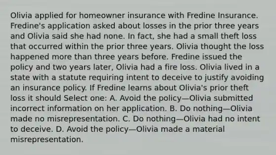 Olivia applied for homeowner insurance with Fredine Insurance. Fredine's application asked about losses in the prior three years and Olivia said she had none. In fact, she had a small theft loss that occurred within the prior three years. Olivia thought the loss happened more than three years before. Fredine issued the policy and two years later, Olivia had a fire loss. Olivia lived in a state with a statute requiring intent to deceive to justify avoiding an insurance policy. If Fredine learns about Olivia's prior theft loss it should Select one: A. Avoid the policy—Olivia submitted incorrect information on her application. B. Do nothing—Olivia made no misrepresentation. C. Do nothing—Olivia had no intent to deceive. D. Avoid the policy—Olivia made a material misrepresentation.