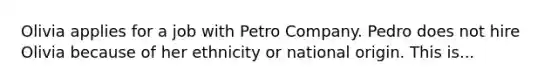 Olivia applies for a job with Petro Company. Pedro does not hire Olivia because of her ethnicity or national origin. This is...